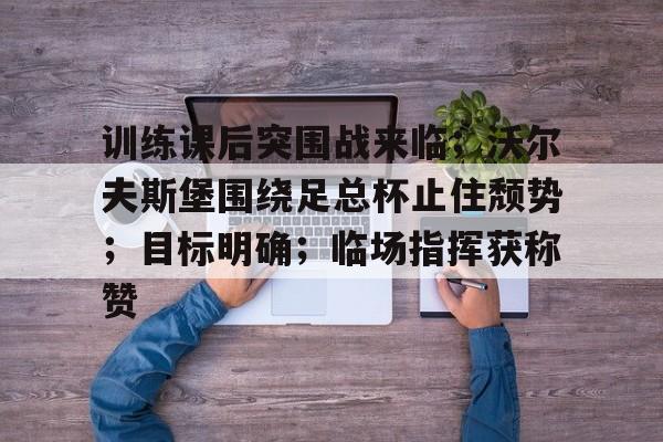 训练课后突围战来临；沃尔夫斯堡围绕足总杯止住颓势；目标明确；临场指挥获称赞的简单介绍